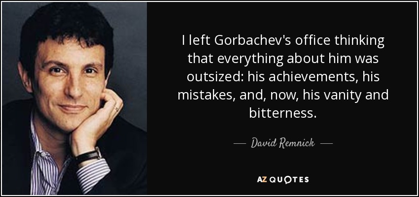 I left Gorbachev's office thinking that everything about him was outsized: his achievements, his mistakes, and, now, his vanity and bitterness. - David Remnick