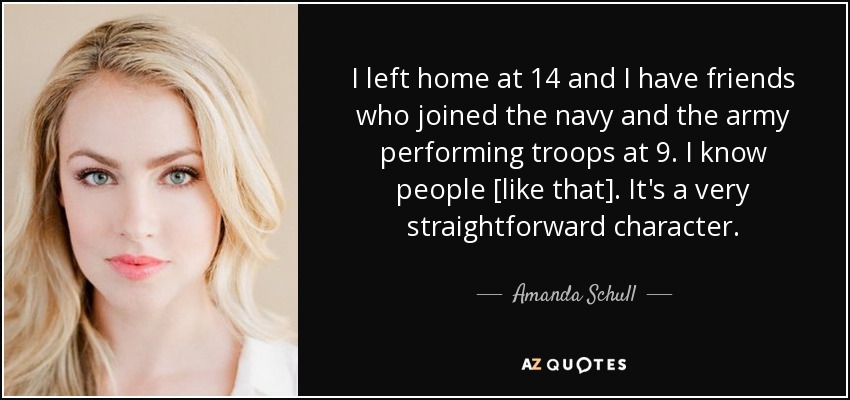 I left home at 14 and I have friends who joined the navy and the army performing troops at 9. I know people [like that]. It's a very straightforward character. - Amanda Schull