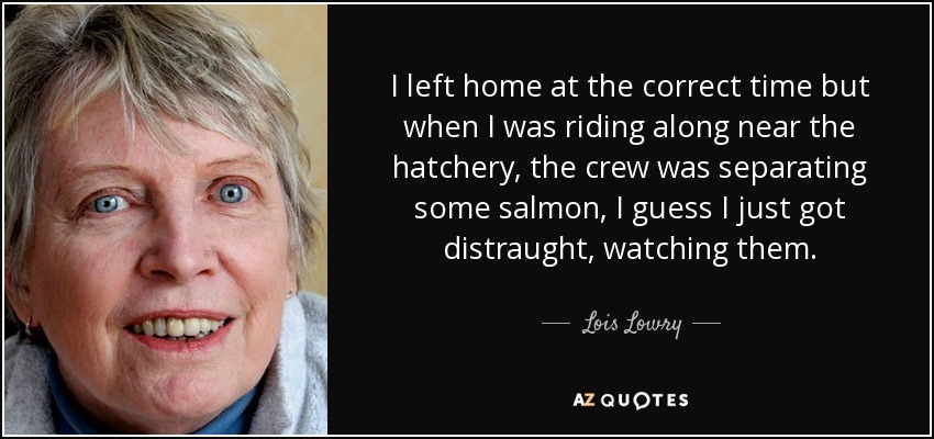 I left home at the correct time but when I was riding along near the hatchery, the crew was separating some salmon, I guess I just got distraught, watching them. - Lois Lowry