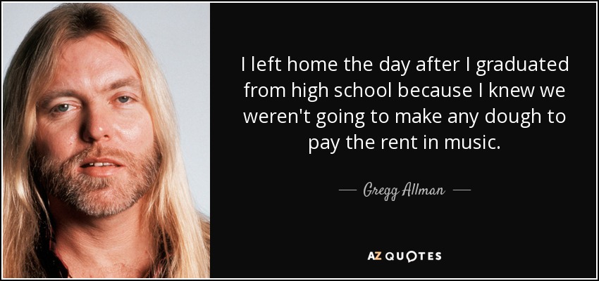 I left home the day after I graduated from high school because I knew we weren't going to make any dough to pay the rent in music. - Gregg Allman