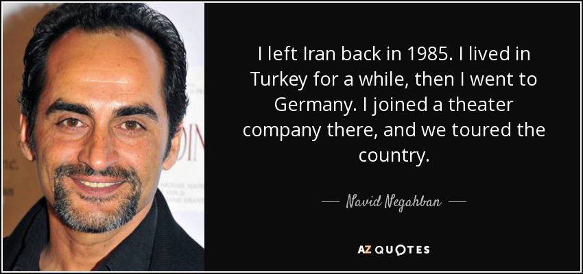 I left Iran back in 1985. I lived in Turkey for a while, then I went to Germany. I joined a theater company there, and we toured the country. - Navid Negahban