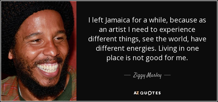 I left Jamaica for a while, because as an artist I need to experience different things, see the world, have different energies. Living in one place is not good for me. - Ziggy Marley