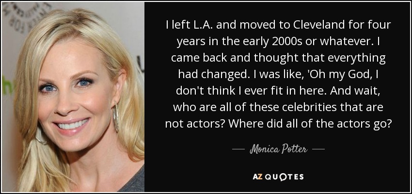 I left L.A. and moved to Cleveland for four years in the early 2000s or whatever. I came back and thought that everything had changed. I was like, 'Oh my God, I don't think I ever fit in here. And wait, who are all of these celebrities that are not actors? Where did all of the actors go? - Monica Potter