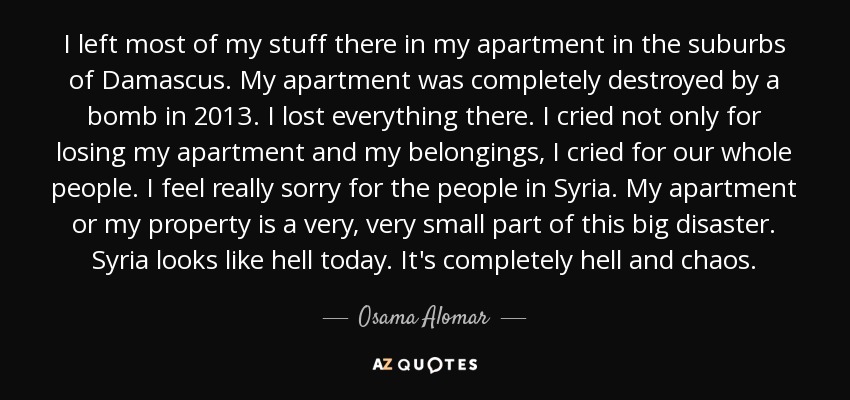 I left most of my stuff there in my apartment in the suburbs of Damascus. My apartment was completely destroyed by a bomb in 2013. I lost everything there. I cried not only for losing my apartment and my belongings, I cried for our whole people. I feel really sorry for the people in Syria. My apartment or my property is a very, very small part of this big disaster. Syria looks like hell today. It's completely hell and chaos. - Osama Alomar