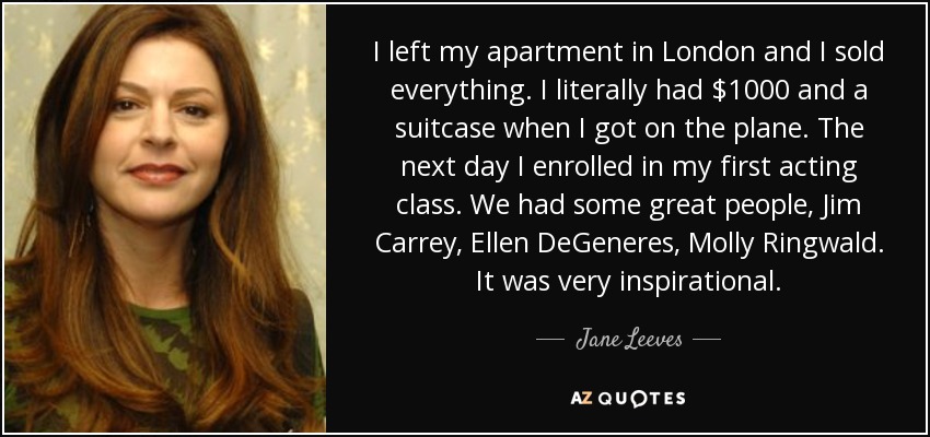 I left my apartment in London and I sold everything. I literally had $1000 and a suitcase when I got on the plane. The next day I enrolled in my first acting class. We had some great people, Jim Carrey, Ellen DeGeneres, Molly Ringwald. It was very inspirational. - Jane Leeves