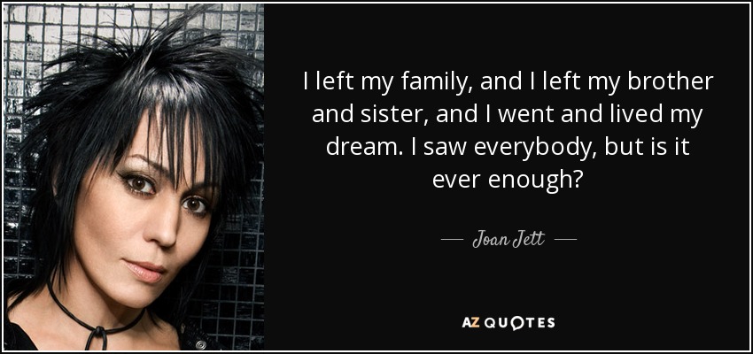 I left my family, and I left my brother and sister, and I went and lived my dream. I saw everybody, but is it ever enough? - Joan Jett