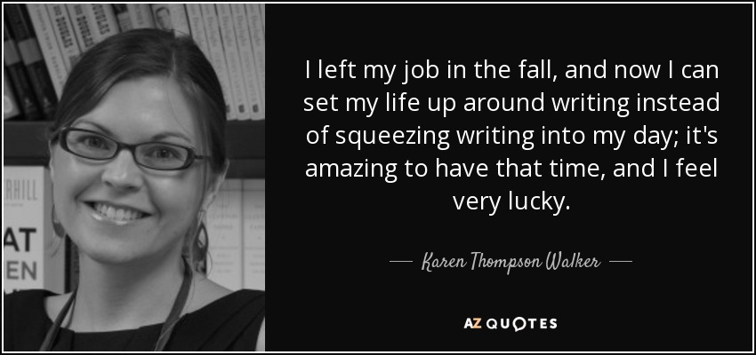 I left my job in the fall, and now I can set my life up around writing instead of squeezing writing into my day; it's amazing to have that time, and I feel very lucky. - Karen Thompson Walker