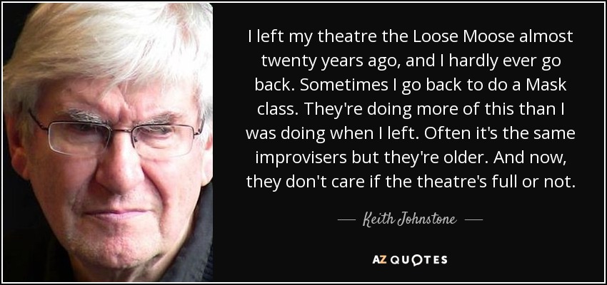 I left my theatre the Loose Moose almost twenty years ago, and I hardly ever go back. Sometimes I go back to do a Mask class. They're doing more of this than I was doing when I left. Often it's the same improvisers but they're older. And now, they don't care if the theatre's full or not. - Keith Johnstone