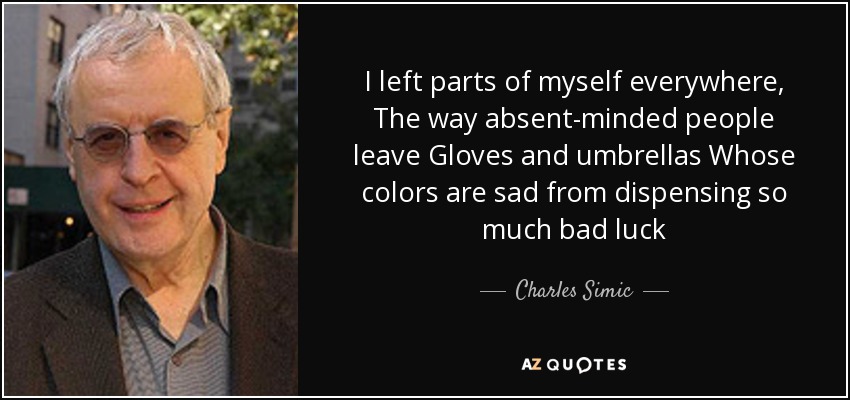 I left parts of myself everywhere, The way absent-minded people leave Gloves and umbrellas Whose colors are sad from dispensing so much bad luck - Charles Simic