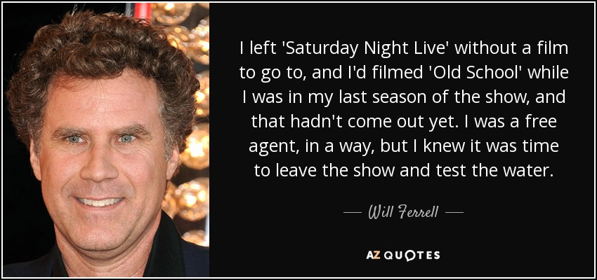 I left 'Saturday Night Live' without a film to go to, and I'd filmed 'Old School' while I was in my last season of the show, and that hadn't come out yet. I was a free agent, in a way, but I knew it was time to leave the show and test the water. - Will Ferrell