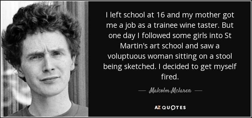 I left school at 16 and my mother got me a job as a trainee wine taster. But one day I followed some girls into St Martin's art school and saw a voluptuous woman sitting on a stool being sketched. I decided to get myself fired. - Malcolm Mclaren