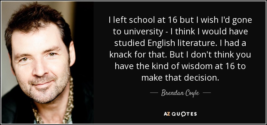 I left school at 16 but I wish I'd gone to university - I think I would have studied English literature. I had a knack for that. But I don't think you have the kind of wisdom at 16 to make that decision. - Brendan Coyle