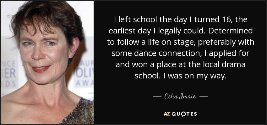 I left school the day I turned 16, the earliest day I legally could. Determined to follow a life on stage, preferably with some dance connection, I applied for and won a place at the local drama school. I was on my way. - Celia Imrie