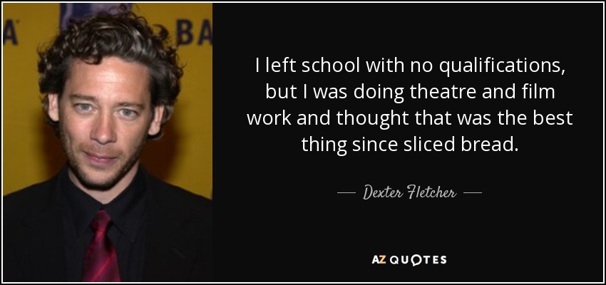 I left school with no qualifications, but I was doing theatre and film work and thought that was the best thing since sliced bread. - Dexter Fletcher