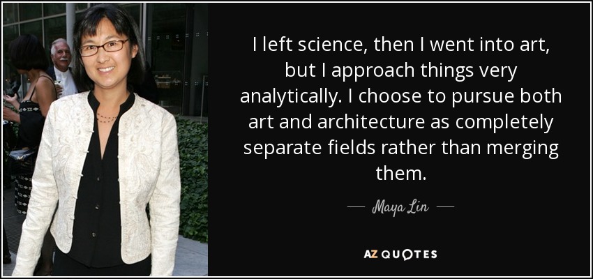 I left science, then I went into art, but I approach things very analytically. I choose to pursue both art and architecture as completely separate fields rather than merging them. - Maya Lin
