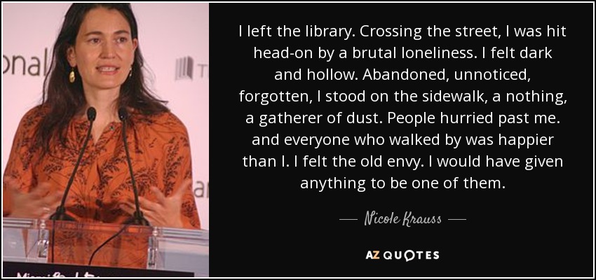 I left the library. Crossing the street, I was hit head-on by a brutal loneliness. I felt dark and hollow. Abandoned, unnoticed, forgotten, I stood on the sidewalk, a nothing, a gatherer of dust. People hurried past me. and everyone who walked by was happier than I. I felt the old envy. I would have given anything to be one of them. - Nicole Krauss