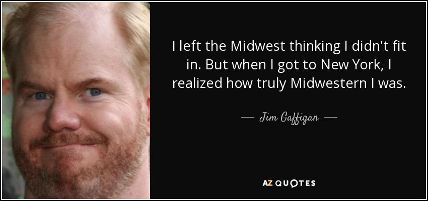 I left the Midwest thinking I didn't fit in. But when I got to New York, I realized how truly Midwestern I was. - Jim Gaffigan