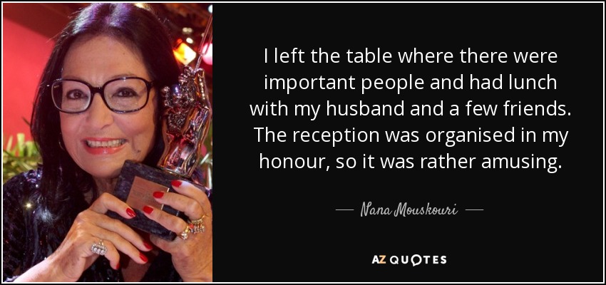 I left the table where there were important people and had lunch with my husband and a few friends. The reception was organised in my honour, so it was rather amusing. - Nana Mouskouri