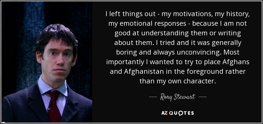 I left things out - my motivations, my history, my emotional responses - because I am not good at understanding them or writing about them. I tried and it was generally boring and always unconvincing. Most importantly I wanted to try to place Afghans and Afghanistan in the foreground rather than my own character. - Rory Stewart