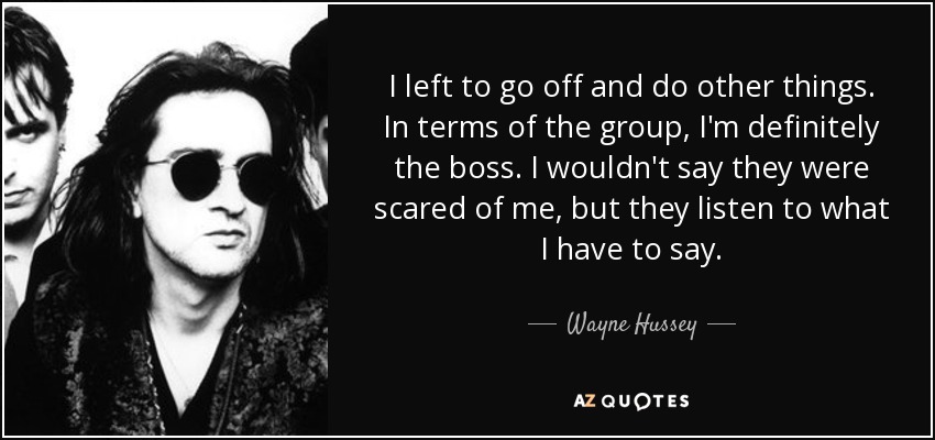 I left to go off and do other things. In terms of the group, I'm definitely the boss. I wouldn't say they were scared of me, but they listen to what I have to say. - Wayne Hussey