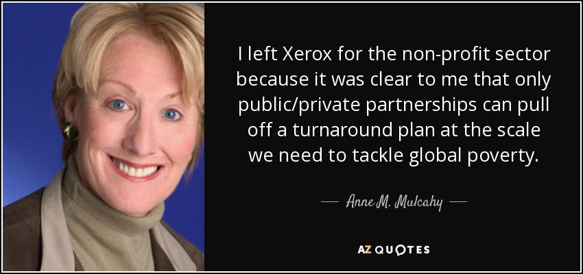 I left Xerox for the non-profit sector because it was clear to me that only public/private partnerships can pull off a turnaround plan at the scale we need to tackle global poverty. - Anne M. Mulcahy