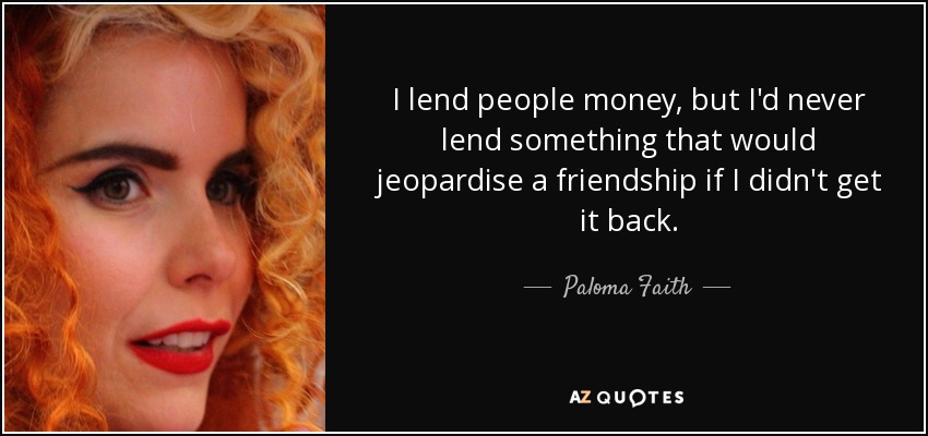 I lend people money, but I'd never lend something that would jeopardise a friendship if I didn't get it back. - Paloma Faith
