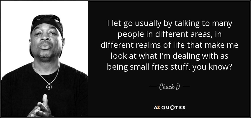 I let go usually by talking to many people in different areas, in different realms of life that make me look at what I'm dealing with as being small fries stuff, you know? - Chuck D