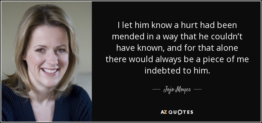 I let him know a hurt had been mended in a way that he couldn’t have known, and for that alone there would always be a piece of me indebted to him. - Jojo Moyes