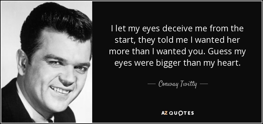 I let my eyes deceive me from the start, they told me I wanted her more than I wanted you. Guess my eyes were bigger than my heart. - Conway Twitty