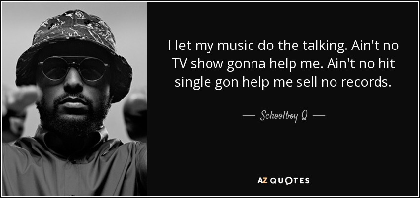 I let my music do the talking. Ain't no TV show gonna help me. Ain't no hit single gon help me sell no records. - Schoolboy Q