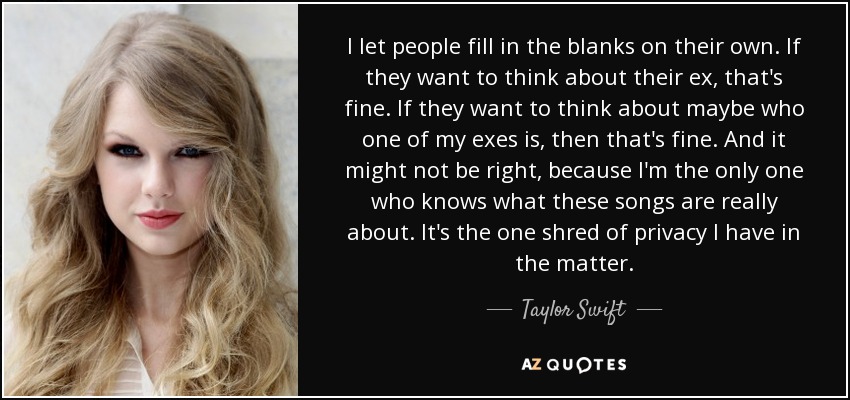 I let people fill in the blanks on their own. If they want to think about their ex, that's fine. If they want to think about maybe who one of my exes is, then that's fine. And it might not be right, because I'm the only one who knows what these songs are really about. It's the one shred of privacy I have in the matter. - Taylor Swift