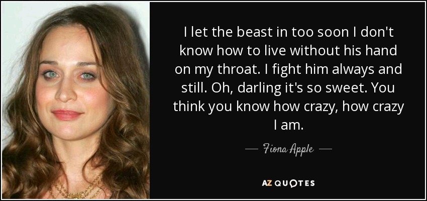 I let the beast in too soon I don't know how to live without his hand on my throat. I fight him always and still. Oh, darling it's so sweet. You think you know how crazy, how crazy I am. - Fiona Apple