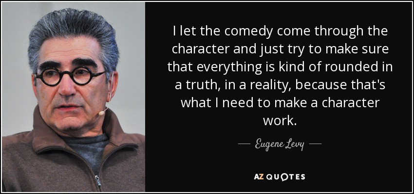I let the comedy come through the character and just try to make sure that everything is kind of rounded in a truth, in a reality, because that's what I need to make a character work. - Eugene Levy