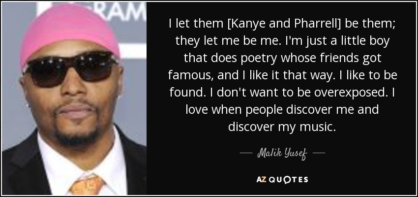 I let them [Kanye and Pharrell] be them; they let me be me. I'm just a little boy that does poetry whose friends got famous, and I like it that way. I like to be found. I don't want to be overexposed. I love when people discover me and discover my music. - Malik Yusef