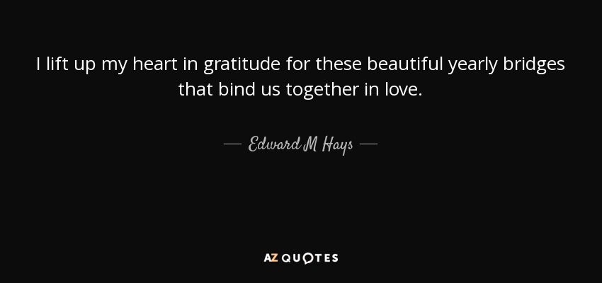 I lift up my heart in gratitude for these beautiful yearly bridges that bind us together in love. - Edward M Hays