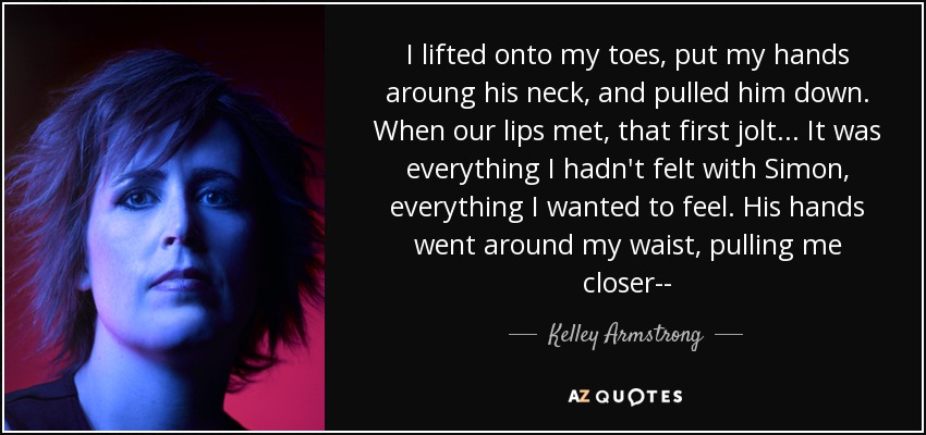 I lifted onto my toes, put my hands aroung his neck, and pulled him down. When our lips met, that first jolt... It was everything I hadn't felt with Simon, everything I wanted to feel. His hands went around my waist, pulling me closer-- - Kelley Armstrong