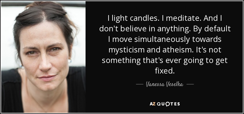 I light candles. I meditate. And I don't believe in anything. By default I move simultaneously towards mysticism and atheism. It's not something that's ever going to get fixed. - Vanessa Veselka
