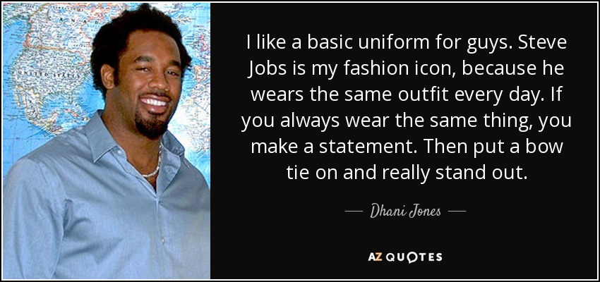 I like a basic uniform for guys. Steve Jobs is my fashion icon, because he wears the same outfit every day. If you always wear the same thing, you make a statement. Then put a bow tie on and really stand out. - Dhani Jones
