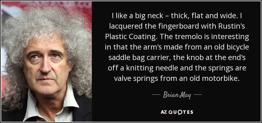 I like a big neck – thick, flat and wide. I lacquered the fingerboard with Rustin's Plastic Coating. The tremolo is interesting in that the arm's made from an old bicycle saddle bag carrier, the knob at the end's off a knitting needle and the springs are valve springs from an old motorbike. - Brian May