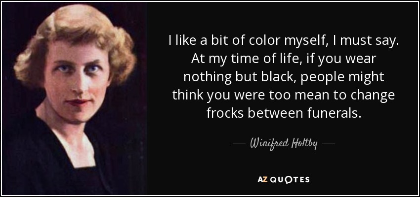 I like a bit of color myself, I must say. At my time of life, if you wear nothing but black, people might think you were too mean to change frocks between funerals. - Winifred Holtby