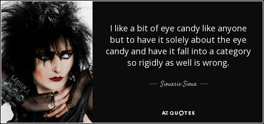 I like a bit of eye candy like anyone but to have it solely about the eye candy and have it fall into a category so rigidly as well is wrong. - Siouxsie Sioux