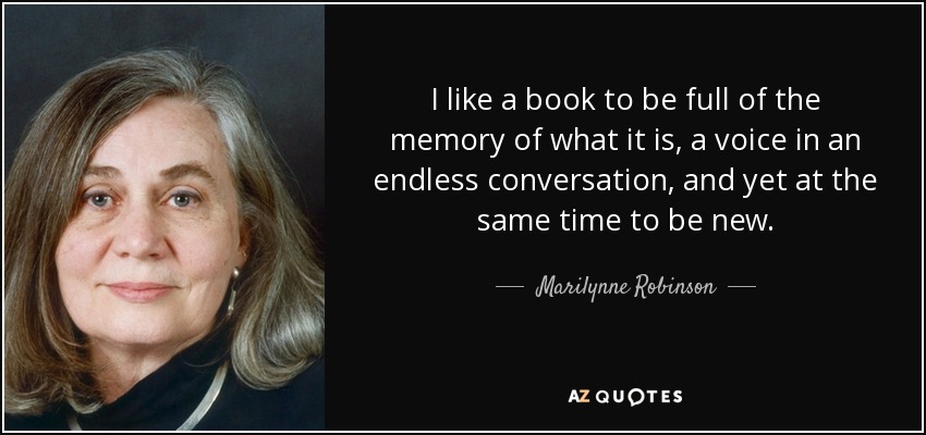I like a book to be full of the memory of what it is, a voice in an endless conversation, and yet at the same time to be new. - Marilynne Robinson