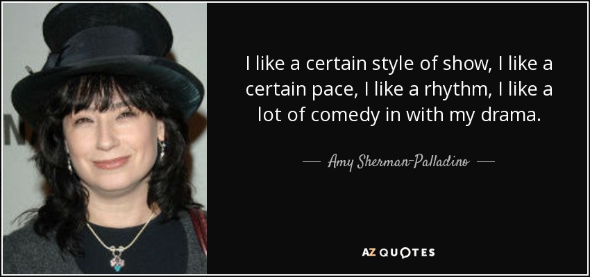 I like a certain style of show, I like a certain pace, I like a rhythm, I like a lot of comedy in with my drama. - Amy Sherman-Palladino