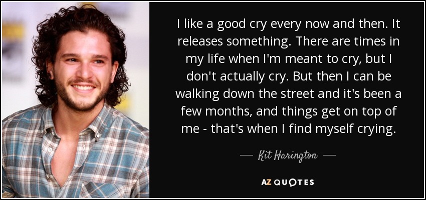 I like a good cry every now and then. It releases something. There are times in my life when I'm meant to cry, but I don't actually cry. But then I can be walking down the street and it's been a few months, and things get on top of me - that's when I find myself crying. - Kit Harington