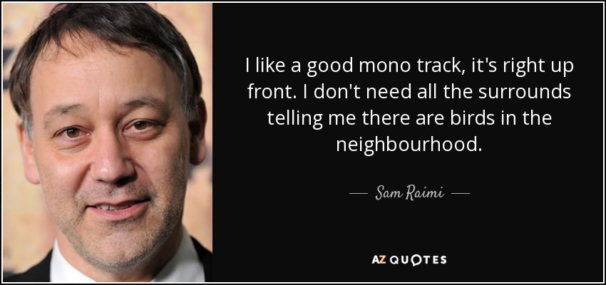 I like a good mono track, it's right up front. I don't need all the surrounds telling me there are birds in the neighbourhood. - Sam Raimi