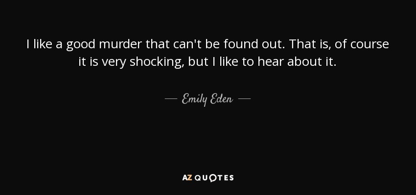 I like a good murder that can't be found out. That is, of course it is very shocking, but I like to hear about it. - Emily Eden