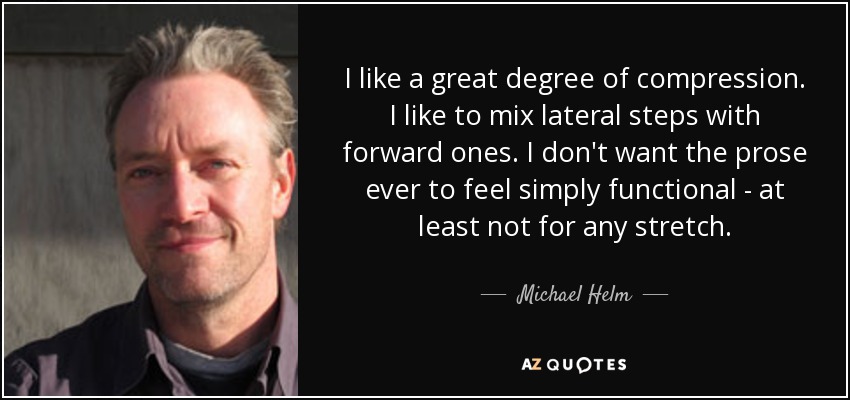 I like a great degree of compression. I like to mix lateral steps with forward ones. I don't want the prose ever to feel simply functional - at least not for any stretch. - Michael Helm