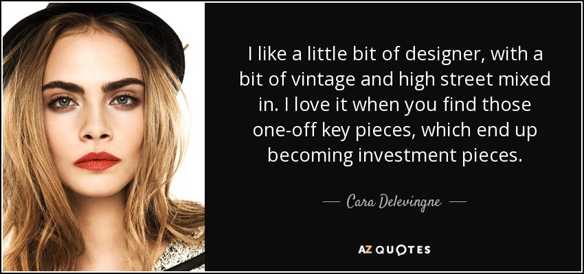 I like a little bit of designer, with a bit of vintage and high street mixed in. I love it when you find those one-off key pieces, which end up becoming investment pieces. - Cara Delevingne