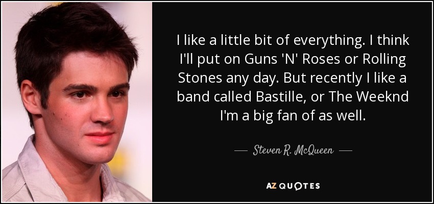 I like a little bit of everything. I think I'll put on Guns 'N' Roses or Rolling Stones any day. But recently I like a band called Bastille, or The Weeknd I'm a big fan of as well. - Steven R. McQueen