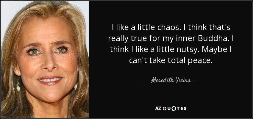 I like a little chaos. I think that's really true for my inner Buddha. I think I like a little nutsy. Maybe I can't take total peace. - Meredith Vieira